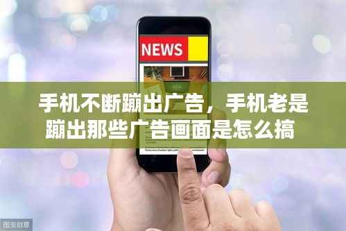 手机不断蹦出广告,手机老是蹦出那些广告画面是怎么搞