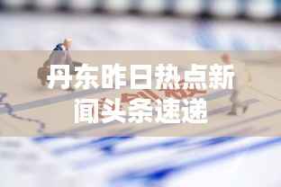 丹东昨日热点新闻头条速递