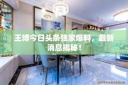 王博今日头条独家爆料，最新消息揭秘！